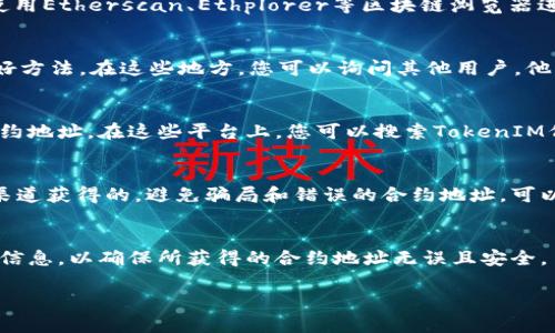 在寻找TokenIM合约地址时，可以通过以下几种方式进行：

### 1. 官方网站及社交媒体
首先，访问TokenIM的官方网站. 通常在官网上会提供各种信息，包括项目的合约地址。此外，TokenIM的社交媒体平台（如Twitter、Telegram等）也可能发布有关合约地址的重要更新和公告。

### 2. 区块链浏览器
可以通过区块链浏览器来查找TokenIM的合约地址。以以太坊为例，您可以使用Etherscan、Ethplorer等区块链浏览器进行查询。在浏览器中输入TokenIM的名称或符号，即可找到相关的合约地址。

### 3. 社区论坛和讨论组
参与Crypto相关的社区论坛或讨论组（如Reddit、Telegram群组）也是一个好方法。在这些地方，您可以询问其他用户，他们可能会分享最新的信息或者直接告诉您TokenIM的合约地址。

### 4. 在去中心化交易所（DEX）上查找
许多去中心化交易所（如Uniswap、SushiSwap等）支持通过代币交换查找合约地址。在这些平台上，您可以搜索TokenIM代币，通常会显示合约地址和相关详情。

### 如何验证合约地址的真实性
找到合约地址后，验证其真实性也是至关重要的。确保该合约地址是从官方渠道获得的，避免骗局和错误的合约地址。可以通过查看合约的创建者和交易记录来判断合约的可信度。

### 注意事项
在查找合约地址时，请保持警惕，确保不要点击可疑链接。使用多种渠道对比信息，以确保所获得的合约地址无误且安全。

如果您还有其他相关问题，请随时提问！
